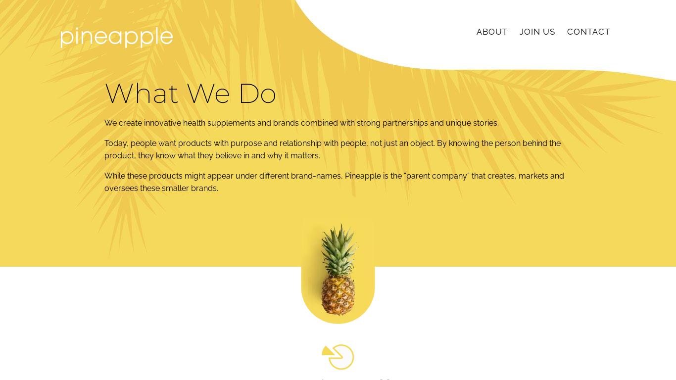 Pineapple creates health supplements with unique stories and partnerships. They aim to expand and make an impact on the health of more people. Their team is remote and values improvement, balance, relationships, collaboration, and open-mindedness. They have been featured in various publications and their team is made up of "A Players" from across North America.